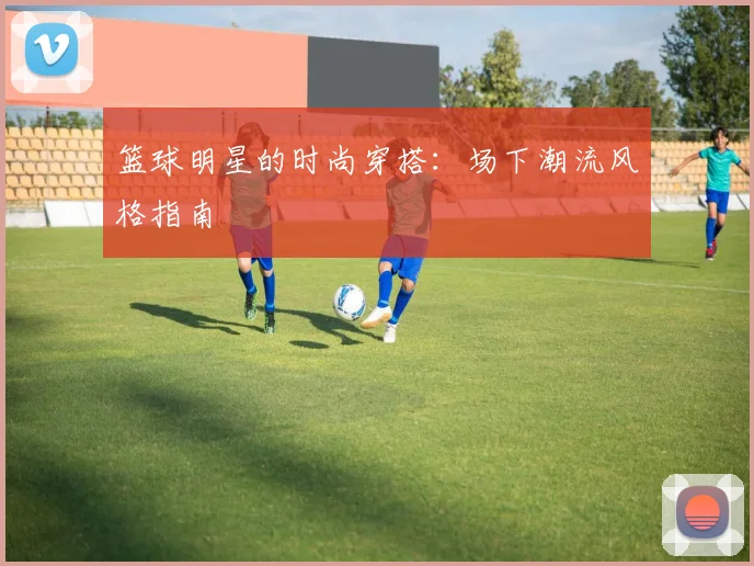 篮球明星的时尚穿搭:场下潮流风格指南