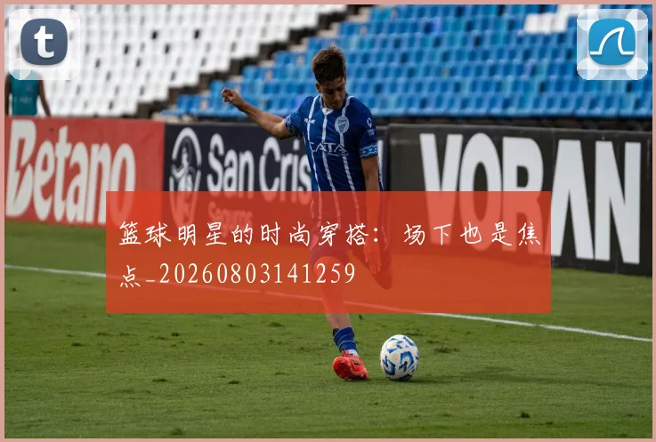 篮球明星的时尚穿搭:场下也是焦点_20260803141259